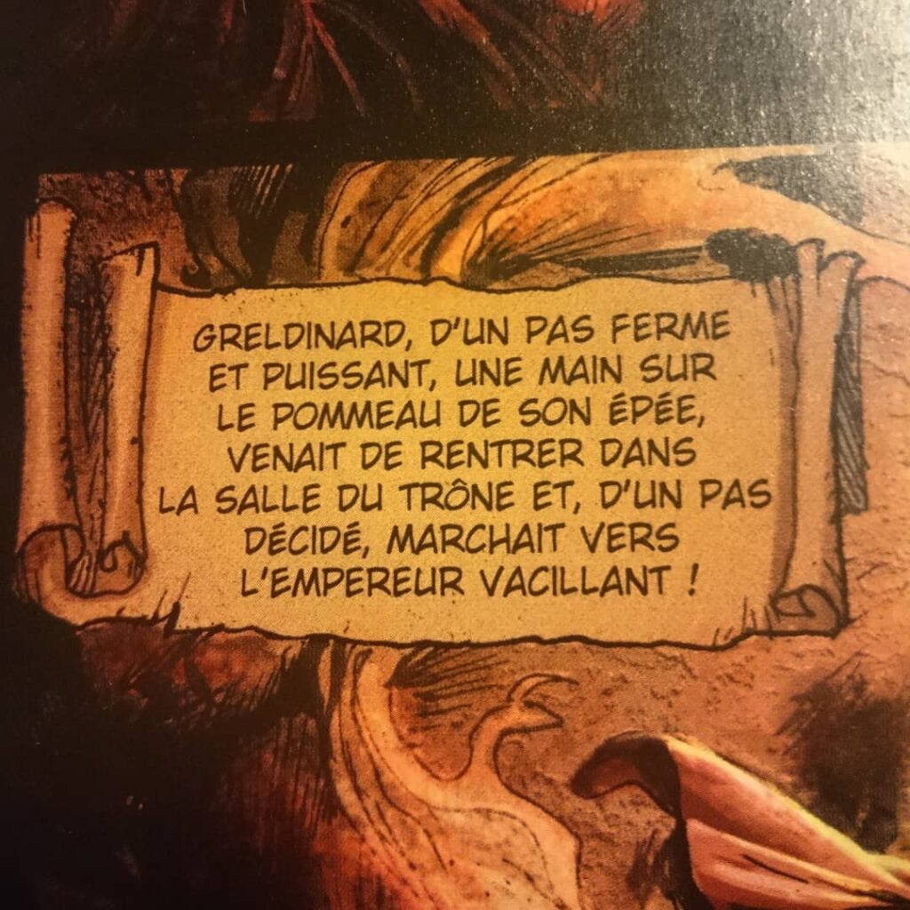 Didascalie tiree d'un album de BD
"Greldinard, d'un pas ferme et puissant, une main sur le pommeau de on épée, venait de rentrer dans la salle du trône et, d'un pas décidé, marchait vers l'empereur vacillant !"